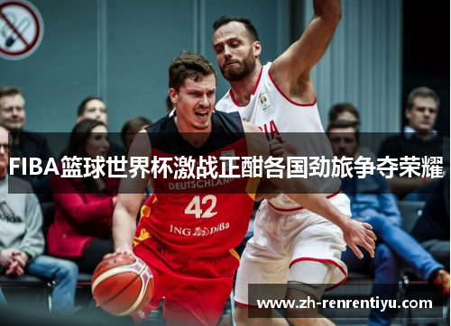 FIBA篮球世界杯激战正酣各国劲旅争夺荣耀