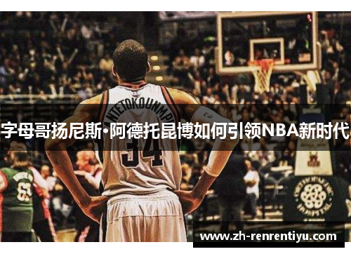 字母哥扬尼斯·阿德托昆博如何引领NBA新时代