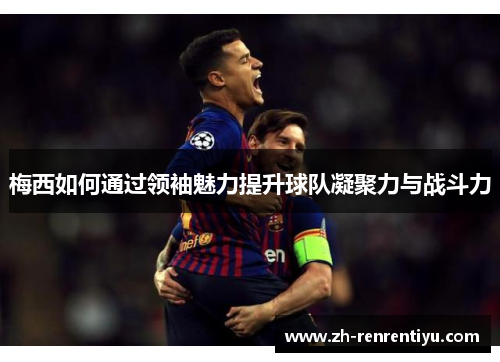 梅西如何通过领袖魅力提升球队凝聚力与战斗力