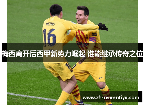 梅西离开后西甲新势力崛起 谁能继承传奇之位